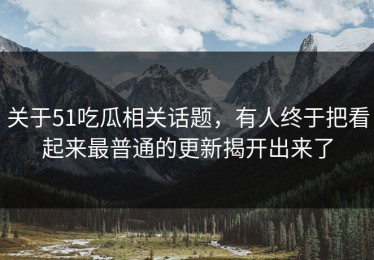 关于51吃瓜相关话题，有人终于把看起来最普通的更新揭开出来了