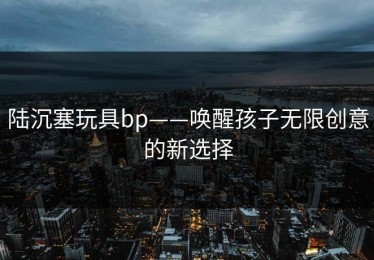 陆沉塞玩具bp——唤醒孩子无限创意的新选择