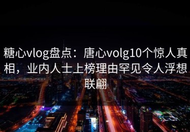 糖心vlog盘点：唐心volg10个惊人真相，业内人士上榜理由罕见令人浮想联翩