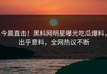 今晨直击！黑料网明星曝光吃瓜爆料，出乎意料，全网热议不断