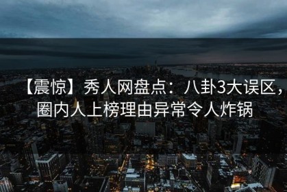 【震惊】秀人网盘点：八卦3大误区，圈内人上榜理由异常令人炸锅