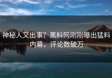 神秘人又出事？黑料网刚刚曝出猛料内幕，评论数破万
