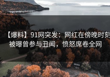 【爆料】91网突发：网红在傍晚时刻被曝曾参与丑闻，愤怒席卷全网