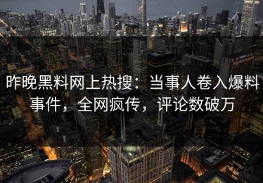 昨晚黑料网上热搜：当事人卷入爆料事件，全网疯传，评论数破万