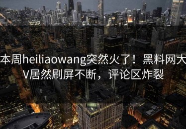 本周heiliaowang突然火了！黑料网大V居然刷屏不断，评论区炸裂