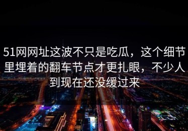 51网网址这波不只是吃瓜，这个细节里埋着的翻车节点才更扎眼，不少人到现在还没缓过来