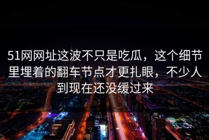 51网网址这波不只是吃瓜，这个细节里埋着的翻车节点才更扎眼，不少人到现在还没缓过来