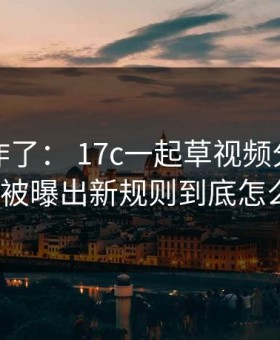 评论区炸了： 17c一起草视频分享的置顶规则被曝出新规则到底怎么回事？