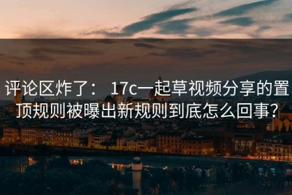 评论区炸了： 17c一起草视频分享的置顶规则被曝出新规则到底怎么回事？