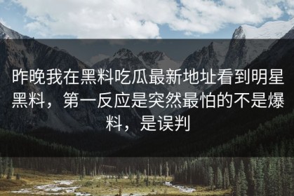 昨晚我在黑料吃瓜最新地址看到明星黑料，第一反应是突然最怕的不是爆料，是误判