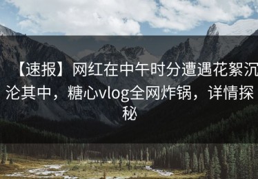 【速报】网红在中午时分遭遇花絮沉沦其中，糖心vlog全网炸锅，详情探秘