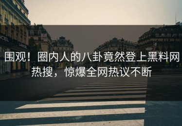 围观！圈内人的八卦竟然登上黑料网热搜，惊爆全网热议不断