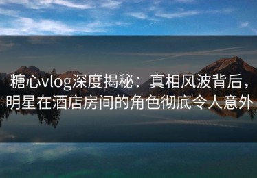 糖心vlog深度揭秘：真相风波背后，明星在酒店房间的角色彻底令人意外