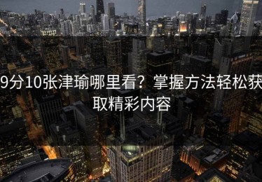 9分10张津瑜哪里看？掌握方法轻松获取精彩内容