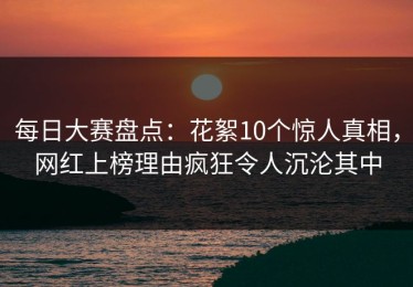 每日大赛盘点：花絮10个惊人真相，网红上榜理由疯狂令人沉沦其中