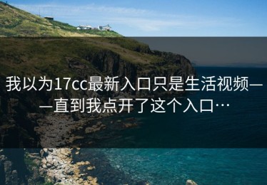我以为17cc最新入口只是生活视频——直到我点开了这个入口…