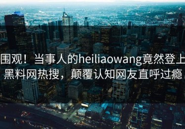 围观！当事人的heiliaowang竟然登上黑料网热搜，颠覆认知网友直呼过瘾