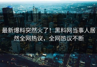 最新爆料突然火了！黑料网当事人居然全网热议，全网热议不断