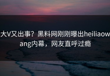 大V又出事？黑料网刚刚曝出heiliaowang内幕，网友直呼过瘾