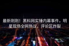 最新刚刚！黑料网实锤内幕事件，明星现场全网热议，评论区炸裂