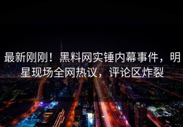 最新刚刚！黑料网实锤内幕事件，明星现场全网热议，评论区炸裂