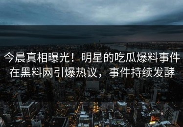 今晨真相曝光！明星的吃瓜爆料事件在黑料网引爆热议，事件持续发酵