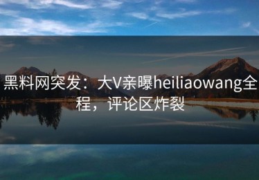 黑料网突发：大V亲曝heiliaowang全程，评论区炸裂