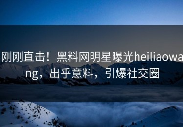 刚刚直击！黑料网明星曝光heiliaowang，出乎意料，引爆社交圈