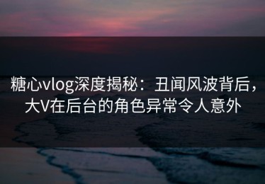 糖心vlog深度揭秘：丑闻风波背后，大V在后台的角色异常令人意外