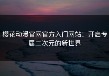 樱花动漫官网官方入门网站：开启专属二次元的新世界
