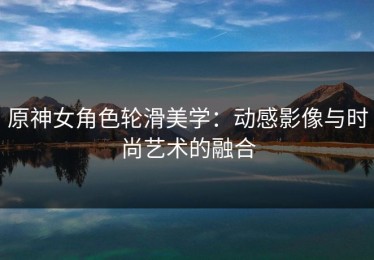 原神女角色轮滑美学：动感影像与时尚艺术的融合