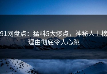 91网盘点：猛料5大爆点，神秘人上榜理由彻底令人心跳