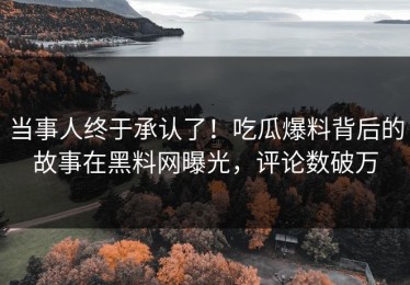 当事人终于承认了！吃瓜爆料背后的故事在黑料网曝光，评论数破万