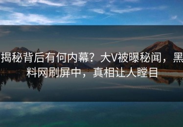 揭秘背后有何内幕？大V被曝秘闻，黑料网刷屏中，真相让人瞠目