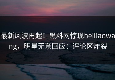 最新风波再起！黑料网惊现heiliaowang，明星无奈回应：评论区炸裂