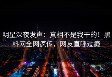 明星深夜发声：真相不是我干的！黑料网全网疯传，网友直呼过瘾