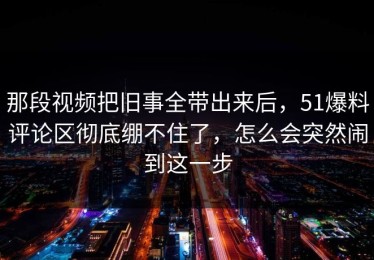 那段视频把旧事全带出来后，51爆料评论区彻底绷不住了，怎么会突然闹到这一步