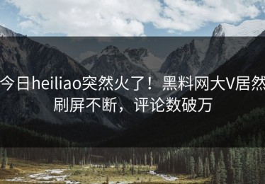 今日heiliao突然火了！黑料网大V居然刷屏不断，评论数破万