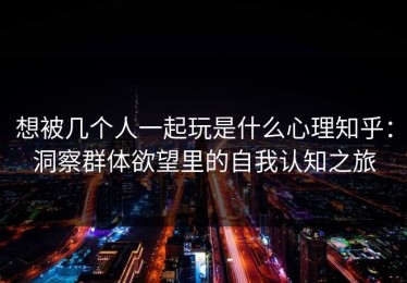 想被几个人一起玩是什么心理知乎：洞察群体欲望里的自我认知之旅