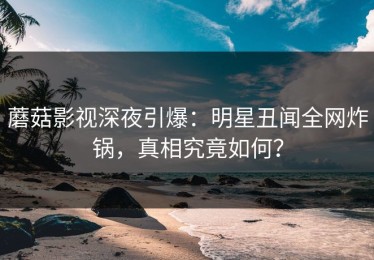 蘑菇影视深夜引爆：明星丑闻全网炸锅，真相究竟如何？