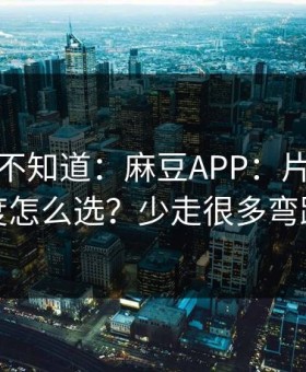 很多人不知道：麻豆APP：片源清晰度怎么选？少走很多弯路
