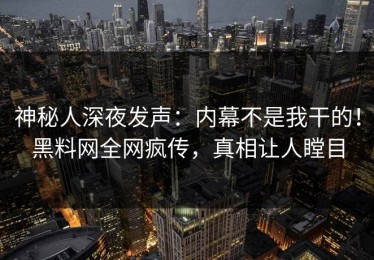 神秘人深夜发声：内幕不是我干的！黑料网全网疯传，真相让人瞠目