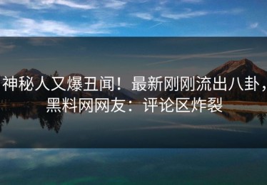 神秘人又爆丑闻！最新刚刚流出八卦，黑料网网友：评论区炸裂