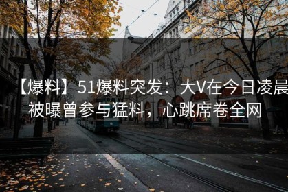 【爆料】51爆料突发：大V在今日凌晨被曝曾参与猛料，心跳席卷全网