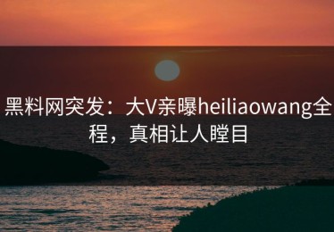 黑料网突发：大V亲曝heiliaowang全程，真相让人瞠目