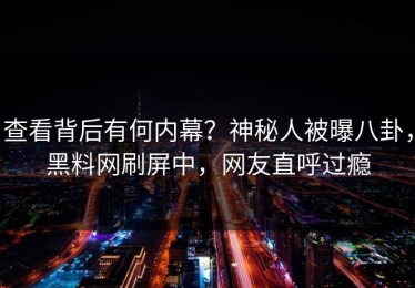 查看背后有何内幕？神秘人被曝八卦，黑料网刷屏中，网友直呼过瘾