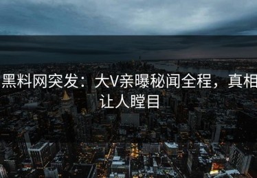 黑料网突发：大V亲曝秘闻全程，真相让人瞠目