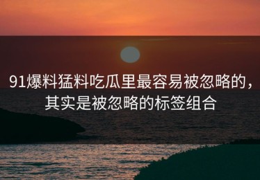 91爆料猛料吃瓜里最容易被忽略的，其实是被忽略的标签组合