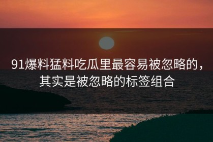 91爆料猛料吃瓜里最容易被忽略的，其实是被忽略的标签组合