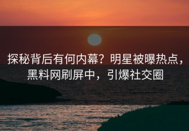 探秘背后有何内幕？明星被曝热点，黑料网刷屏中，引爆社交圈